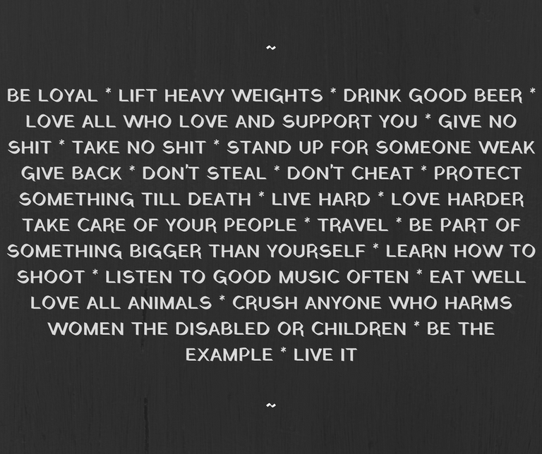 BE LOYAL LIFT HEAVY WEIGHTS DRINK GOOD BEERLOVE ALL WHO LOVE AND SUPPORT YOU GIVE NO SHIT TAKE NO SHIT STAND UP FOR SOMEONE WEAK GIVE BACK DON'T STEAL DON'T CHEAT PROTECT SOMETHING TILL DEATH LIVE HARD LOVE HARDER TA.png