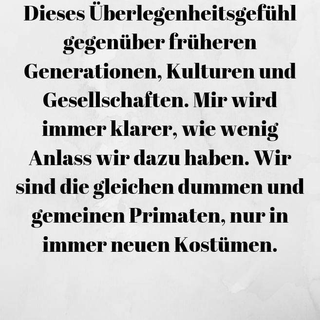 Dieses Überlegenheitsgefühl gegenüber früheren Generationen, Kulturen und Gesellschaften. Mir wird immer klarer, wie wenig Anlass wir dazu haben. Wir sind die gleichen dummen und gemeinen P.jpg