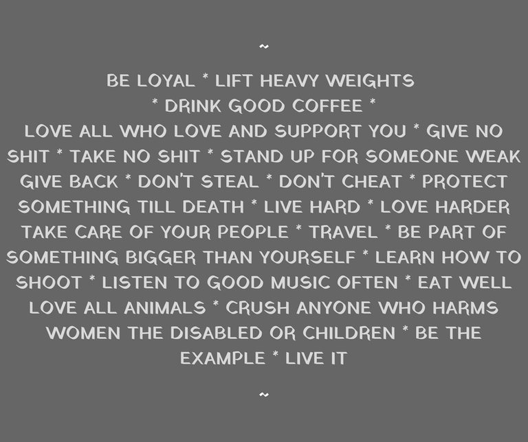 BE LOYAL LIFT HEAVY WEIGHTS DRINK GOOD BEERLOVE ALL WHO LOVE AND SUPPORT YOU GIVE NO SHIT TAKE NO SHIT STAND UP FOR SOMEONE WEAK GIVE BACK DON'T STEAL DON'T CHEAT PROTECT SOMETHING TILL DEATH LIVE HARD LOVE HARDER TA (1).png