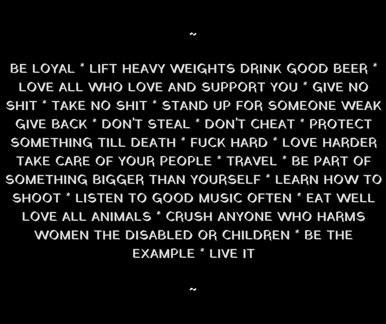 BE LOYAL LIFT HEAVY WEIGHTS DRINK GOOD BEERLOVE ALL WHO LOVE AND SUPPORT YOU GIVE NO SHIT TAKE NO SHIT STAND UP FOR SOMEONE WEAK GIVE BACK DON'T STEAL DON'T CHEAT PROTECT SOMETHING TILL DEATH LIVE HARD LOVE HARDER TA (2).png