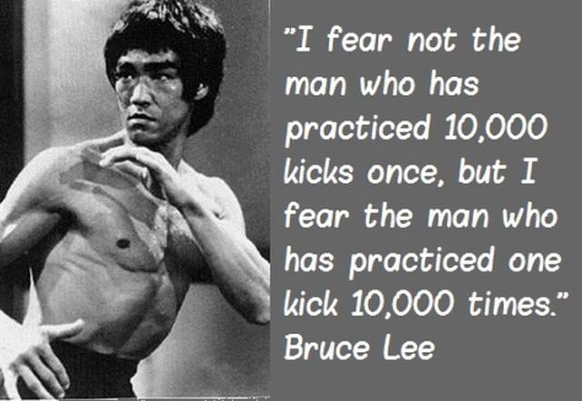 I fear not the man who has practiced 10,000 kicks once, but I fear the man who has practiced one kick 10,000 times .jpg