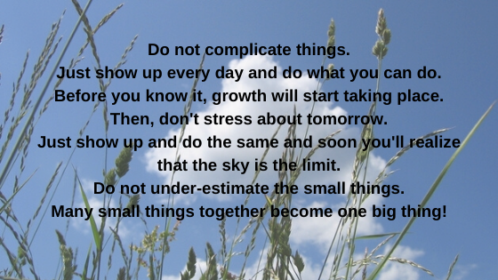 Do not complicate things. Just show up every day and do what you can do. Before you know it, growth will start taking place. Then, don't stress about tomorrow. Just show up and do the same and soon you''.png