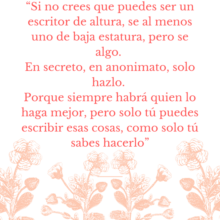 “Si no crees que puedes ser un escritor de altura, se al menos uno de baja estatura, pero se algo. En secreto, en anonimato, solo hazlo. Porque siempre habrá quien lo haga mejor, pero solo tú puedes escribir esas cosas, como solo tú sabes hacerlo”.png