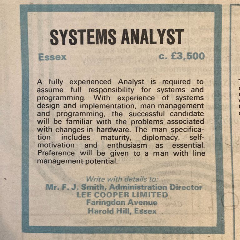 1974 newspaper advertisment for a Systems Analyst. Salary c £3,500. Reads: A fully experienced Analyst is required to assume full responsibility for systems and programming. With experience of systems design and implementation, man management and programming, the successful candidate will be familiar with the problems associated with changes in hardware.  The man specification includes maturity, diplomacy, self-motivation and enthusiasm as essential.  Preference with be given to a man with line management potential.