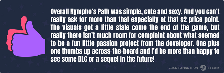 Overall Nympho’s Path was simple, cute and sexy. And you can’t really ask for more than that especially at that $2 price point. The visuals got a little stale come the end of the game, but really there isn’t much room for complaint about what seemed to be a fun little passion project from the developer. One plus one thumbs up across-the-board and I’d be more than happy to see some DLC or a sequel in the future!