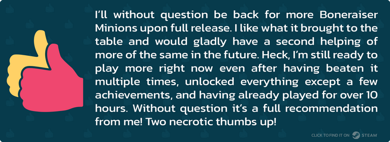 I’ll without question be back for more Boneraiser Minions upon full release. I like what it brought to the table and would gladly have a second helping of more of the same in the future. Heck, I’m still ready to play more right now even after having beaten it multiple times, unlocked everything except a few achievements, and having already played for over 10 hours. Without question it’s a full recommendation from me! Two necrotic thumbs up!