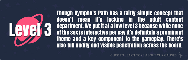 Though Nympho’s Path has a fairly simple concept that doesn’t mean it’s lacking in the adult content department. We put it at a low level 3 because while none of the sex is interactive per say it’s definitely a prominent theme and a key component to the gameplay. There’s also full nudity and visible penetration across the board.