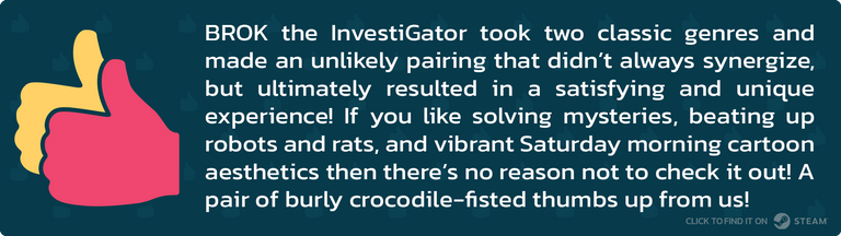 BROK the InvestiGator took two classic genres and made an unlikely pairing that didn’t always synergize, but ultimately resulted in a satisfying and unique experience! If you like solving mysteries, beating up robots and rats, and vibrant Saturday morning cartoon aesthetics then there’s no reason not to check it out! A pair of burly crocodile-fisted thumbs up from us!