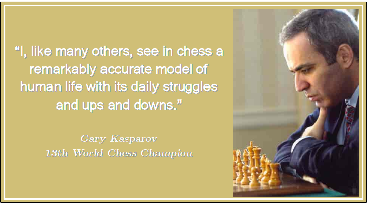 “I, like many others, see in chess a remarkably accurate model of human life with its daily struggles and ups and downs.” Gary Kasparov 13th World Chess Champion