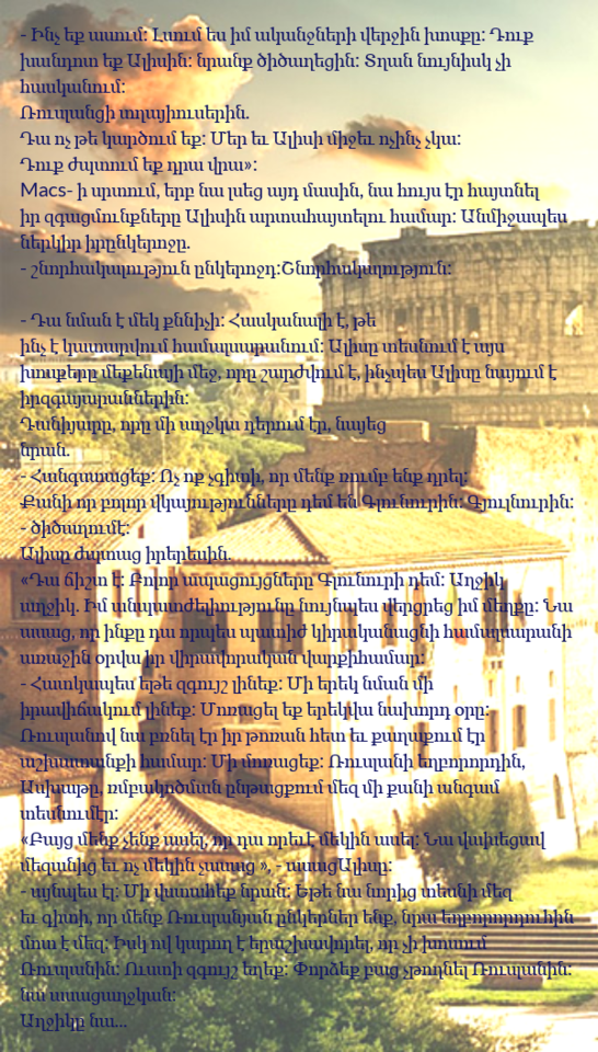 Lsum yes im akanjneri verjin khosk’y: Duk’ khandot yek’ Alisin: nrank’ tsitsaghets’in: Tghan nuynisk ch’i haskanum: Rruslants’i tghayi userin. Da voch’ t’e kartsum yek’: Mer yev Alisi mijev voch’inch’ ch’ka: Duk’ zhptum yek’ dra vra »: Macs- i srtum, yerb na lsets’ ayd masin, na huys er haytnel ir zgats’munk’nery Alisin artahaytelu hamar: Anmijapes nerkir ir ynkerojy. - shnorhakalut’yun ynkerojd: Shnorhakalut’yun: - Da nman e mek k’nnich’i: Haskanali e, t’e inch’ e katarvum hamalsaranum: Alisy tesnum e ays khosk’ery mek’enayi mej, vory sharzhvum e, inch’pes Alisy nayum e ir zgayarannerin: Daniyary, vory mi aghjka derum er, nayets’ nran.  aynpes el: Mi vstahek’ nran: Yet’e ​​na norits’ tesni mez yev giti, vor menk’ Rruslanyan ynkerner yenk’, nra yeghbororduhin mot e mez: Isk ov karogh e yerashkhavorel, vor ch’i khosum Rruslanin: Usti zguysh yeghek’: P’vordzek’ bats’ ch’t’voghnel Rruslanin: na asats’ aghjkan: