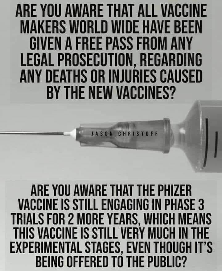 Image may contain: text that says "ARE YOU AWARE THAT ALL VACCINE MAKERS WORLD WIDE HAVE BEEN GIVEN A FREE PASS FROM ANY LEGAL PROSECUTION, REGARDING ANY DEATHS OR INJURIES CAUSED BY THE NEW VACCINES? ARE YOU AWARE THAT THE PHIZER VACCINE IS STILL ENGAGING IN PHASE 3 TRIALS FOR 2 MORE YEARS, WHICH MEANS THIS VACCINE IS STILL VERY MUCH IN THE EXPERIMENTAL STAGES, EVEN THOUGH IT'S BEING OFFERED TO THE PUBLIC?"