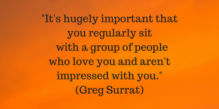 It's hugely important that you regularly with a group of people who love you and are not impressed by you.(Greg Surrat)(1).png