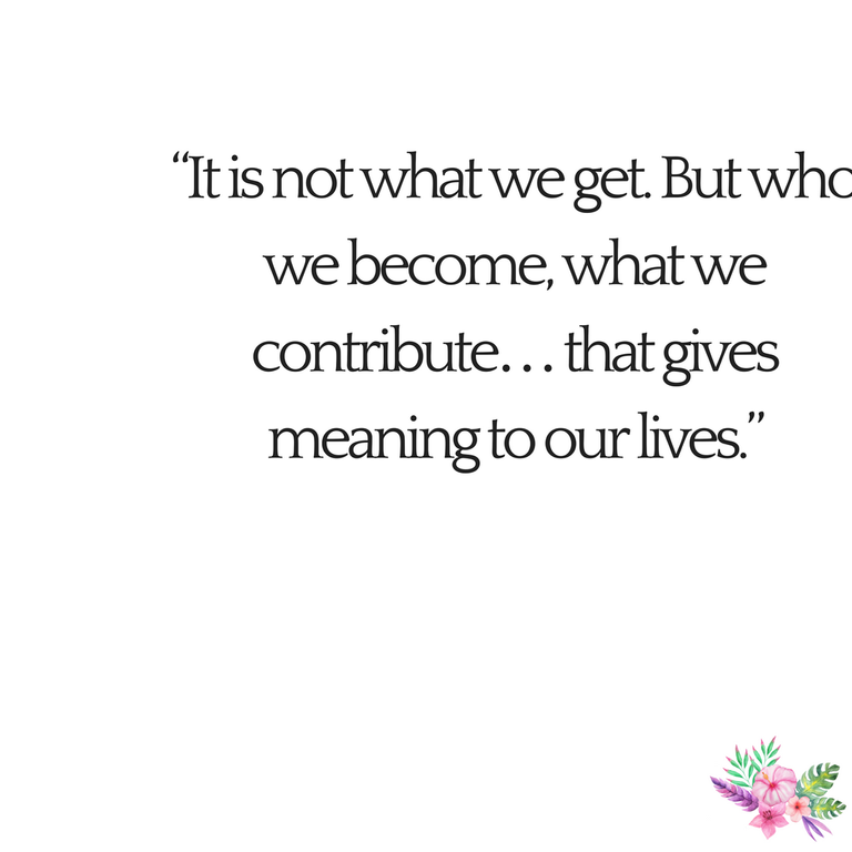 “It is not what we get. But who we become, what we contribute… that gives meaning to our lives.”.png