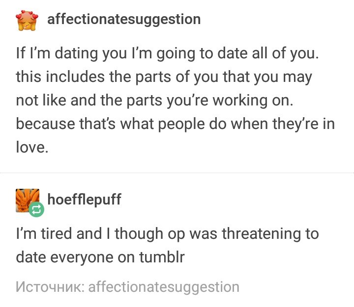 If I'm dating you I’m going to date all of you. this includes the parts of you that you may not like and the parts you're working on. because that's what people do when they’re in love.
Reply: I'm tired and I thought OP was threatening to date everyone on tumblr