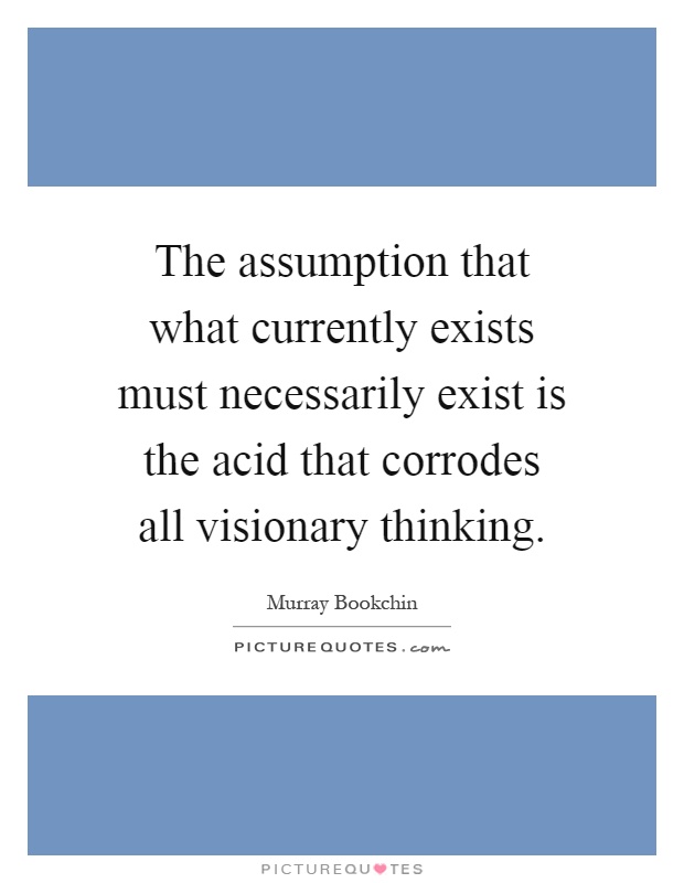 the-assumption-that-what-currently-exists-must-necessarily-exist-is-the-acid-that-corrodes-all-quote-1.jpg