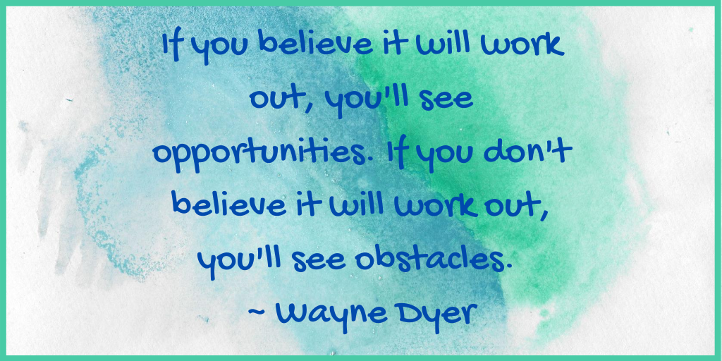 If you believe it will work out, you'll see opportunities. If you don't believe it will work out, you'll see obstacles. _ Wayne Dyer.png